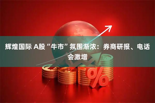 辉煌国际 A股“牛市”氛围渐浓：券商研报、电话会激增