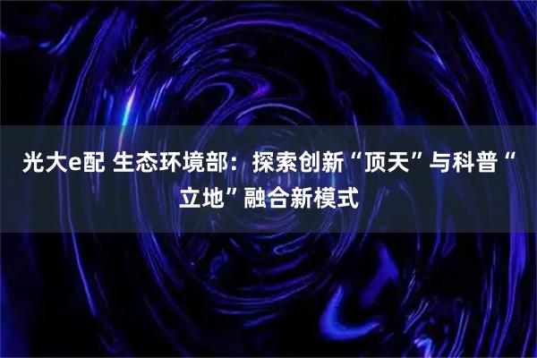 光大e配 生态环境部：探索创新“顶天”与科普“立地”融合新模式