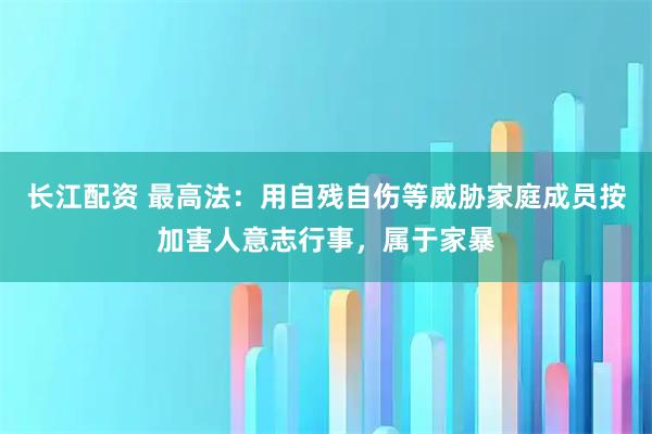 长江配资 最高法：用自残自伤等威胁家庭成员按加害人意志行事，属于家暴