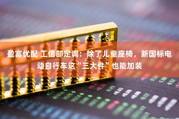 盈富优配 工信部定调：除了儿童座椅，新国标电动自行车这“三大件”也能加装