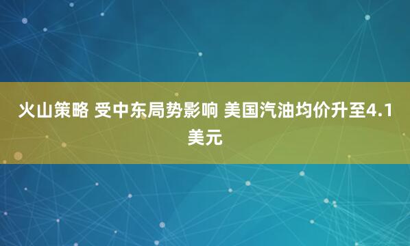 火山策略 受中东局势影响 美国汽油均价升至4.1美元