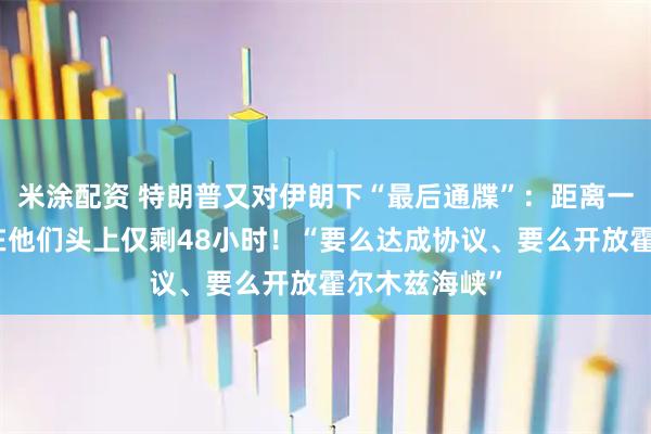米涂配资 特朗普又对伊朗下“最后通牒”：距离一切灾难降临在他们头上仅剩48小时！“要么达成协议、要么开放霍尔木兹海峡”