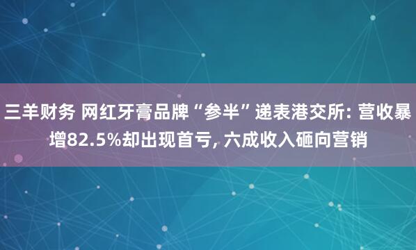 三羊财务 网红牙膏品牌“参半”递表港交所: 营收暴增82.5%却出现首亏, 六成收入砸向营销