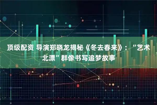 顶级配资 导演郑晓龙揭秘《冬去春来》：“艺术北漂”群像书写追梦故事