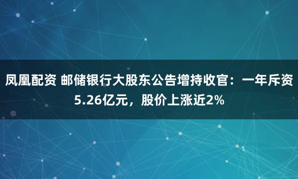 凤凰配资 邮储银行大股东公告增持收官：一年斥资5.26亿元，股价上涨近2%