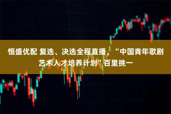 恒盛优配 复选、决选全程直播，“中国青年歌剧艺术人才培养计划”百里挑一