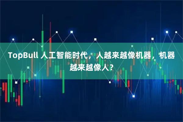 TopBull 人工智能时代，人越来越像机器，机器越来越像人？