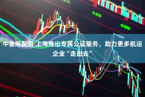 牛金所配资 上海推出专属公证服务，助力更多航运企业“走出去”
